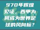 970年辉煌见证，西甲为何成为世界足球的风向标？