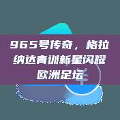 965号传奇，格拉纳达青训新星闪耀欧洲足坛