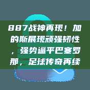 887战神再现！加的斯展现顽强韧性，强势逼平巴塞罗那，足球传奇再续