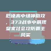 厄德高中场神助攻，373战事中展现皇家社会攻防霸主风采