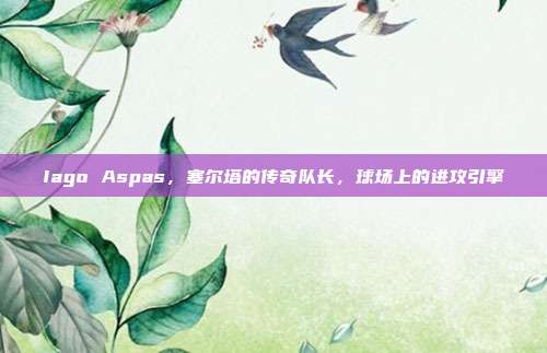 Iago Aspas，塞尔塔的传奇队长，球场上的进攻引擎