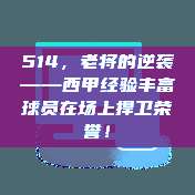 514，老将的逆袭——西甲经验丰富球员在场上捍卫荣誉！